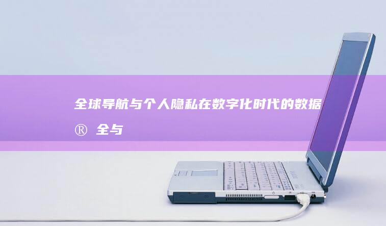 全球导航与个人隐私：在数字化时代的数据安全与隐私问题 (全球导航系统应用在哪些方面)